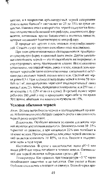 При этом органическая масса обеззараживается, приобретает гранулярную форму и приятный запах земли. Другая уникальная способность червей — это их способность мелиорировать и структурировать почву, пронизывая ее ходами. Исследованиями установлено, что каждый червь, роясь в земле, каждый день пропускает через себя такое количество почвы, смешанной с остатками растительных тканей, сколько весит сам. Средний вес червя равен 0,5 г. При плотности популяции червей в почве 50 особей на 1 м2, они пропускают через свой пищеварительный канал каждый день 25 г почвы, превращая ее в копролиты, или 250 тыс. г на площади 1 га (250 кг на га в сутки). В средней полосе черви работают 200 дней в году и пропускают через себя за это время 50 т почвы, обогащая это количество гумусом на 15%.