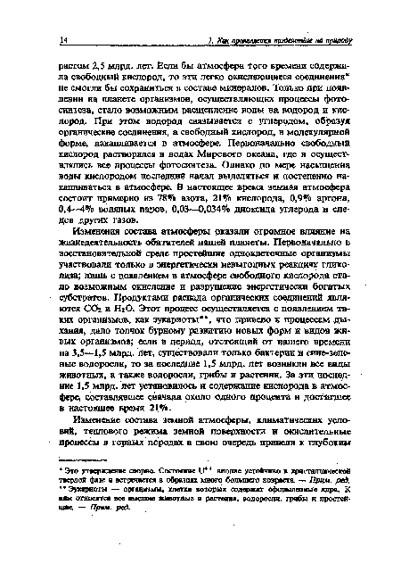 Изменения состава атмосферы оказали огромное влияние на жизнедеятельность обитателей нашей планеты. Первоначально в восстановительной среде простейшие одноклеточные организмы участвовали только в энергетически невыгодных реакциях гликолиза; лишь с появлением б атмосфере свободного кислорода стало возможным окисление и разрушение энергетически богатых субстратов. Продуктами распада органических соединений являются СОг и Н20. Этот процесс осуществляется с появлением таких организмов, как эукариоты , что привело к процессам дыхания, дало толчок бурному развитию новых форм и видов живых организмов; если в период, отстоящий от нашего времени на 3,5—1,5 млрд. лет, существовали только бактерии и сине-зеленые водоросли, то за последние 1,5 млрд. лет возникли все виды животных, а также водоросли, грибы и растения. За эти последние 1,5 млрд. лет установилось и содержание кислорода в атмосфере, составлявшее сначала около одного процента и достигшее в настоящее время 21%.