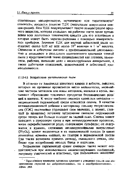 В отличие от химически инертных кварца и асбеста, действие которых на организм проявляется чисто механически, мельчайшие частицы металлов или ионы металлов, попадая в кровь, вызывают образование токсичных продуктов биохимических реакций в клетках. К числу наиболее опасных ядовитых металлов — загрязнителей окружающей среды относится свинец. В качестве антидетонационной добавки к моторному топливу тетраэтилсвинец (ТЭС) постепенно утрачивает свое значение, а значит, главный (в прошлом) источник загрязнения свинцом окружающей среды теперь все больше отходит на задний план. Свинец может попадать в природную среду и при металлургических процессах, когда перерабатываются руды, содержащие сульфиды; он содержится в красках, служащих антикоррозийными покрытиями (РЬз04), может выделяться и из оцинкованной посуды (в цинке возможны примесь свинца), из глазури в керамической посуде (где также возможна примесь свинца), свинцового стекла, особенно при потреблении кислых блюд и напитков.