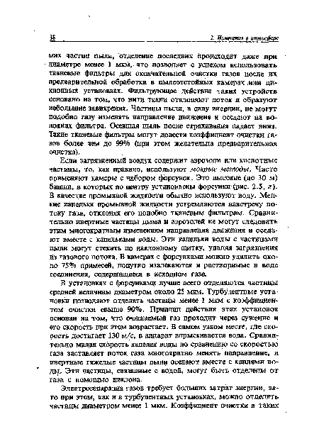 Если загрязненный воздух содержит аэрозоли или кислотные частицы, то, как правило, используют мокрые методы. Часто применяют камеры с набором форсунок. Это высокие (до 30 м) башни, в которых по центру установлены форсунки (рис. 2.5, г). В качестве промывной жидкости обычно используют воду. Мелкие капельки промывной жидкости устремляются навстречу потоку газа, отклоняя его подобно тканевым фильтрам. Сравнительно инертные частицы дыма и аэрозолей не могут следовать этим многократным изменениям направления движения и оседают вместе с капельками воды. Эти капельки воды с частицами пыли могут стекать по наклонному щитку, удаляя загрязнения из газового потока. В камерах с форсунками можно удалить около 75% примесей, попутно извлекаются и растворимые в воде соединения, содержащиеся в исходном газе.