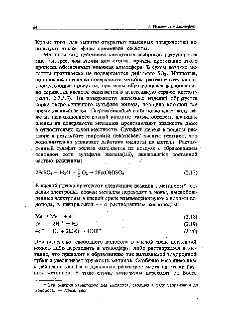 Металлы под действием кислотных выбросов разрушаются еще быстрее, чем камни или стекла, причем протекание этого процесса обеспечивает влажная атмосфера. В сухом воздухе металлы практически не подвергаются действию БОг. Напротив, во влажной пленке на поверхности металла растворяются кислотообразующие продукты, при этом образующаяся первоначально сернистая кислота окисляется в агрессивную серную кислоту (разд. 2.2.5.3). На поверхности железных изделий образуется корка гигроскопичного сульфата железа, толщина которой все время увеличивается. Гигроскопичные соли поглощают воду даже из ненасыщенного влагой воздуха; таким образом, влажные пленки на поверхности металлов представляют опасность даже в относительно сухой местности. Сульфат железа в водном растворе в результате гидролиза показывает кислую реакцию, что дополнительно усиливает действие кислоты на металл. Растворенный сульфат железа окисляется на воздухе с образованием основной соли сульфата железа(Ш), являющейся составной частью ржавчины: / .