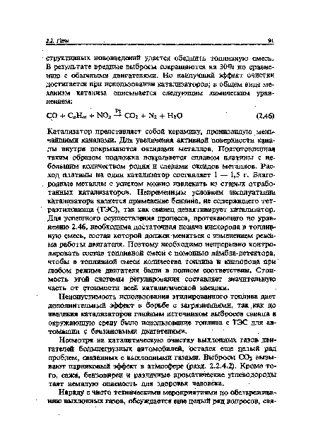 Катализатор представляет собой керамику, пронизанную мельчайшими каналами. Для увеличения активной поверхности каналы внутри покрываются оксидами металлов. Подготовленная таким образом подложка покрывается сплавом платины с небольшим количеством родия и следами оксидов металлов. Расход платины на один катализатор составляет 1 — 1,5 г. Благо-. родные металлы с успехом можно извлекать из старых отработанных катализаторов. Непременным условием эксплуатации катализатора является применение бензина, не содержащего тет- раэтилсвинца (ТЭС), так как свинец дезактивирует катализатор. Для успешного осуществления процесса, протекающего по уравнению 2.46, необходима достаточная подача кислорода в топливную смесь, состав которой должен меняться с изменением режима работы двигателя. Поэтому необходимо непрерывно контролировать состав топливной смеси с помощью ламбда-детектора, чтобы в топливной смеси количества топлива и кислорода при любом режиме двигателя были в полном соответствии. Стоимость этой системы регулирования составляет значительную часть от стоимости всей каталитической насадки.