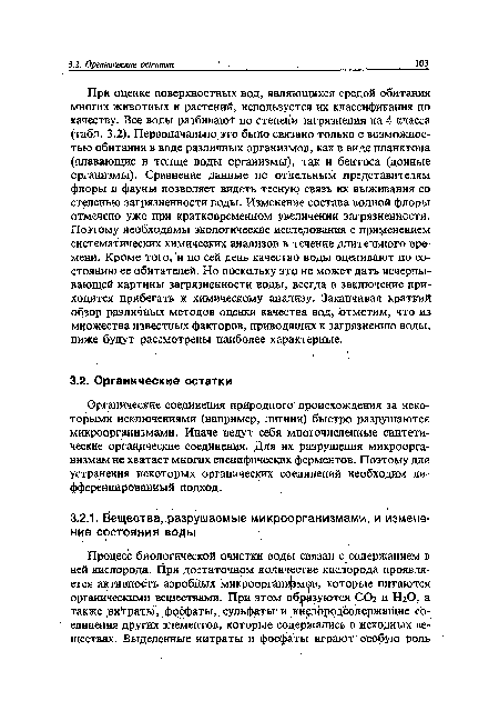 При оценке поверхностных вод, являющихся средой обитания многих животных и растений, используется их классификация по качеству. Все воды разбивают по степени загрязнения на 4 класса (табл. 3.2). Первоначально это было связано только с возможностью обитания в воде различных организмов, как в виде планктона (плавающие в толще воды организмы), так и бентоса (донные организмы). Сравнение данные по отдельным представителям флоры и фауны позволяет видеть тесную связь их выживания со степенью загрязненности воды. Изменение состава водной флоры отмечено уже при кратковременном увеличении загрязненности. Поэтому необходимы экологические исследования с применением систематических химических анализов в течение длительного времени. Кроме того, и по сей день качество воды оценивают по состоянию ее обитателей. Но поскольку это не может дать исчерпывающей картины загрязненности воды, всегда в заключение приходится прибегать к химическому анализу. Заканчивая краткий обзор различных методов оценки качества вод, отметим, что из множества известных факторов, приводящих к загрязнению воды, ниже будут рассмотрены наиболее характерные.