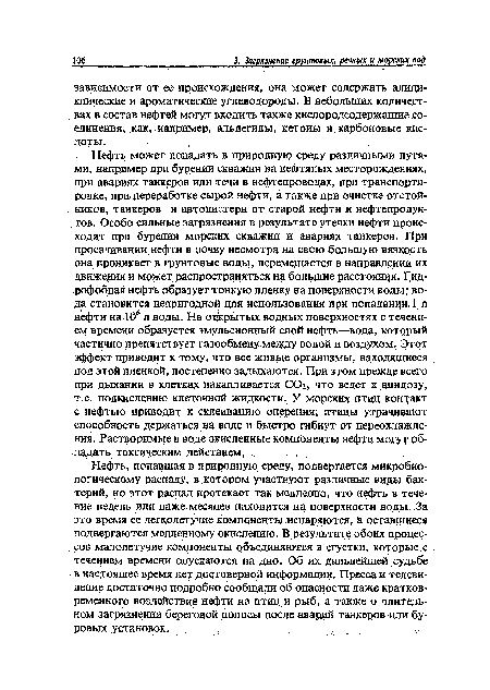 Нефть, попавшая в природную среду, подвергается микробиологическому распаду, в котором участвуют различные виды бак-терий, но этот распад протекает так медленно, что нефть в течение недель или даже месяцев находится на поверхности воды, За это время ее легколетучие компоненты испаряются, а оставщиеся подвергаются медленному окислению. В результате обоих процессов малолетучие компоненты объединяются в сгустки, которые, с течением времени опускаются на дно. Об их дальнейшей судьбе в настоящее время нет достоверной информации. Пресса и телевидение достаточно подробно сообщали об опасности даже кратковременного воздействия нефти на птиц и рыб, а также о длительном загрязнении береговой полосы после аварий танкеров иди буровых установок.