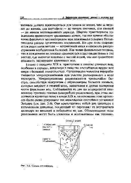 Только с середины XIX в. приступили к очистке сточйых вод, особенно в городах, используя в качестве отстойников пруды или озера с большой поверхностью. Органические вещества перерабатываются микроорганизмами при участии растворенного в воде кислорода. Микроорганизмы размножаются чрезвычайно быстро, способствуя коагуляции с образованием больших хлопьев, которые оседают в стоячей воде, захватывая и другие составные части фекальных вод. Собравшийся на дне ил подвергается медленному процессу гниения (анаэробное разложение), при этом выделяются ядовитые газы; в конце XIX в. на основании этих процессов были сконструированы так называемые отстойные установки Эмшера (см. рис. 3.6). Они представляют собой два цилиндра с коническими днищами, оседающий ил переходит из внутреннего цилиндра во внешний и собирается на дне. Образующиеся газы разложения могут быть уловлены и использованы как топливо.