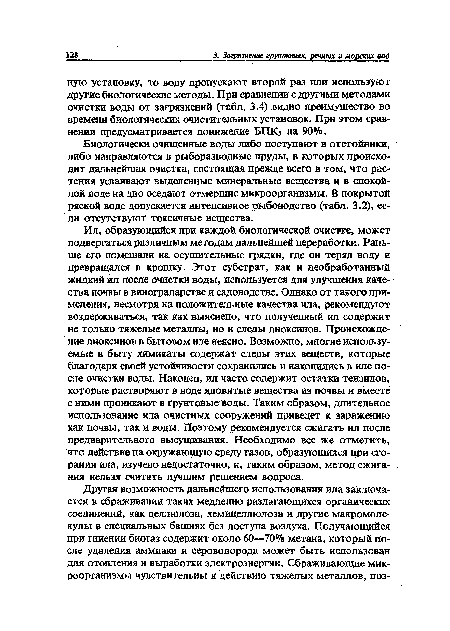 Ил, образующийся при каждой биологической очистке, может подвергаться различным методам дальнейшей переработки. Раньше его помещали на осушительные грядки, где он терял воду и превращался в крошку. Этот субстрат, как и необработанный жидкий ил после очистки воды, используется для улучшения качества почвы в виноградарстве и садоводстве. Однако от такого применения, несмотря на положительные качества ила, рекомендуют воздерживаться, так как выяснено, что полученный ил содержит не только тяжелые металлы, но и следы диоксинов. Происхождение диоксинов в бытовом иле неясно. Возможно, многие используемые в быту химикаты содержат следы этих веществ, которые благодаря своей устойчивости сохранились и накопились в иле после очистки воды. Наконец, ил часто содержит остатки тензидов, которые растворяют в воде ядовитые вещества из почвы и вместе с ними проникают в грунтовые воды. Таким образом, длительное использование ила очистных сооружений приведет к заражению как почвы, так и воды. Поэтому рекомендуется сжигать ил после предварительного высушивания. Необходимо все же отметить, что действие на окружающую среду газов, образующихся при сгорании ила, изучено недостаточно, и, таким образом, метод сжигания нельзя считать лучшим решением вопроса.