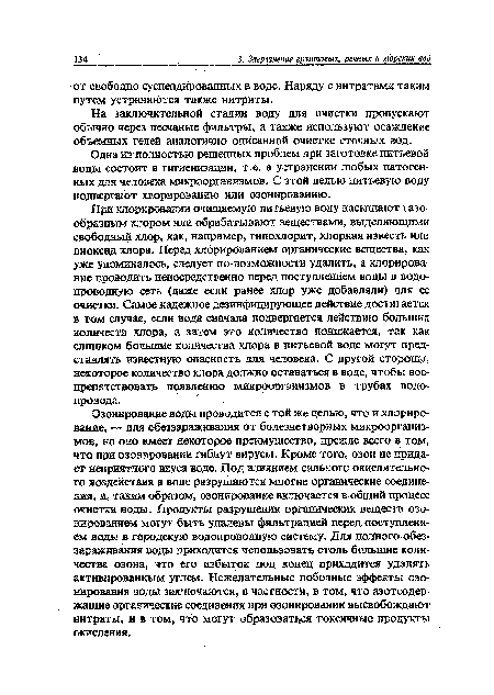 Озонирование воды проводится с той же целью, что и хлорирование, — для обеззараживания от болезнетворных микроорганизмов, но оно имеет некоторое преимущество, прежде всего в том, что при озонировании гибнут вирусы. Кроме того, озон не придает неприятного вкуса воде. Под влиянием сильного окислительного воздействия в воде разрушаются многие органические соединения, и, таким образом, озонирование включается в общий процесс очистки воды. Продукты разрушения органических веществ озонированием могут быть удалены фильтрацией перед поступлением воды в городскую водопроводную систему. Для полного обеззараживания воды приходится использовать столь большие количества озона, что его избыток под конец приходится удалять активированным углем. Нежелательные побочные эффекты озонирования воды заключаются, в частности, в том, что азотсодержащие органические соединения йри озонировании высвобождают нитраты, и в том, что могут образоваться токсичные продукты окисления.