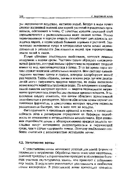 Почва обладает некоторыми свойствами, которых лишены воздушная и водная среды. Частицы почвы образуют «мелкоячеистый фильтр», который весьма эффективно задерживает твердые взвеси из вод, просачивающихся в почву. В то же время поры почвы служат копилкой питательных веществ. Всю систему «цементируют» частицы глины и гумуса, которые адсорбируют целый ряд веществ. Таким образом, почвы в течение ряда лет или десятилетий могут удерживать вредные вещества, не давая последним возможности перейти в грунтовые воды. По исчерпании адсорбционной емкости наступает проскок — внешне неожиданное загрязнение грунтовых вод даже без поступления вредных веществ. В заключение следует отметить, что почвы обладают значительной способностью к регенерации. Многие обитатели почвы служат источником ферментов, в присутствии которых вредные вещества расщепляются быстрее, чем в воде или на воздухе.