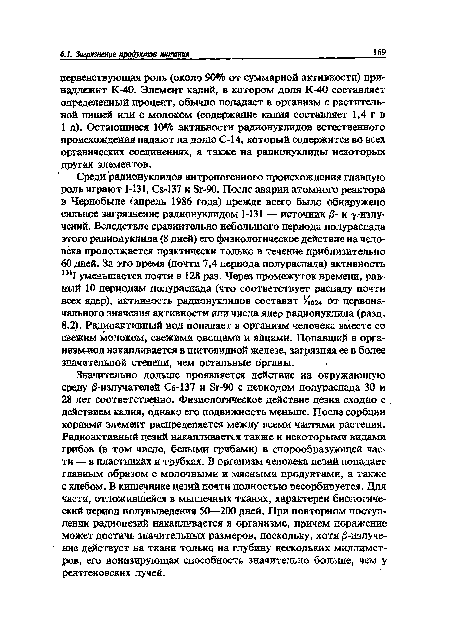 Значительно дольше проявляется действие на окружающую среду 0-излучателей Се-137 и 8г-90 с периодом полураспада 30 и 28 лет соответственно. Физиологическое действие цезия сходно с действием калия, однако его подвижность меньше. После сорбции корнями элемент распределяется между всеми частями растения. Радиоактивный цезий накапливается также и некоторыми видами грибов (в том числе, белыми грибами) в спорообразующей части — в пластинках и трубках. В организм человека цезий попадает главным образом с молочными и мясными продуктами, а также с хлебом. В кишечнике цезий почти полностью ресорбируется. Для части, отложившейся в мышечных тканях, характерен биологический период полувыведения 50—200 дней. При повторном поступлении радиоцезий накапливается в организме, причем поражение может достичь значительных размеров, поскольку, хотя /3-излучение действует на ткани только на глубину нескольких миллиметров, его ионизирующая способность значительно больше, чем у рентгеновских лучей.