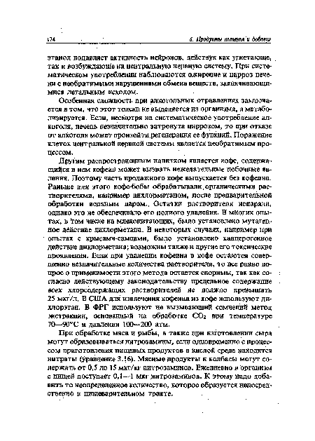 Другим распространенным напитком является кофе, содержащийся в нем кофеин может вызвать нежелательные побочные явления. Поэтому часть продажного кофе выпускается без кофеина. Раньше для этого кофе-бобы обрабатывали, органическими растворителями, например дихлорметаном, после предварительной обработки водяным паром., Остатки растворителя испаряли, однако это не обеспечивало его полного удаления. В многих опытах, в том числе на млекопитающих, было установлено мутагенное действие дихлорметана. В некоторых случаях, например при опытах с крысами-самцами, было установлено канцерогенное действие дихлорметана; возможны также и другие его токсические проявления. Если при удалении кофеина в кофе остаются совершенно незначительные количества растворителя, то все равно вопрос о применимости этого метода остается спорным, так как согласно действующему законодательству предельное содержание всех хлорсодержащих растворителей не должно превышать 25 мкг/л. В США для извлечения кофеина из кофе используют дихлорэтан. В ФРГ используют не вызывающий сомнений метод экстракции, основанный на обработке СО2 при температуре 70—90°С и давлении 100—200 атм.