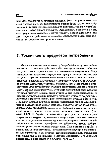 Многие предметы повседневного потребления могут оказать на человека токсическое действие либо непосредственно, либо потому, что они входили в контакт с токсичными веществами. Многие предметы загрязняют природную среду косвенным путем, потому что при их изготовлении использовались или получались вещества, вредные для человека и природной среды. Образующиеся отходы удаляются с трудом, оставаясь при этом обычно неизвестными для потребителя. Каждое законченное изделие должно иметь как бы «родословную», чтобы на последнем этапе, получив готовый продукт, можно было судить о его «экологичности». В качестве примера можно привести диоксид титана, который используется в качестве белил, при изготовлении зубных паст и т.п. При изготовлении диоксида титана накапливаются большие количества разбавленной серной кислоты, которую затем после дополнительного разбавления сливают в Северное море и Атлантический океан, нанося урон всем морским обитателям (см. разд. 3.3.3). В борьбе за жизненное пространство человек для устранения конкурентов, которых с антропоцентрической позиции считает вредителями, создает ядовитые препараты, обычно не обладающие настолько специфическим действием, чтобы избирательно уничтожать только вредителей. Эти средства борьбы с вредителями, или пестициды, в большинстве случаев применяются одновременно с заготовкой сельскохозяйственной продукции или закладкой ее на хранение. Поэтому обращение с подобными препаратами представляет большую проблему.