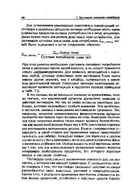 При этих расчетах необходимо учитывать специфику потребления пищи в различных частях нашей планеты, и их следует применять строго дифференцированно. Для эскимоса, питающегося в основном рыбой, суточная допустимая доза пестицидов будет иметь совсем другое значение, чем у китайца, питающегося в основном растительной пищей. Некоторые примеры максимально допустимых количеств пестицидов в продуктах питания приведены в табл. 7.2.