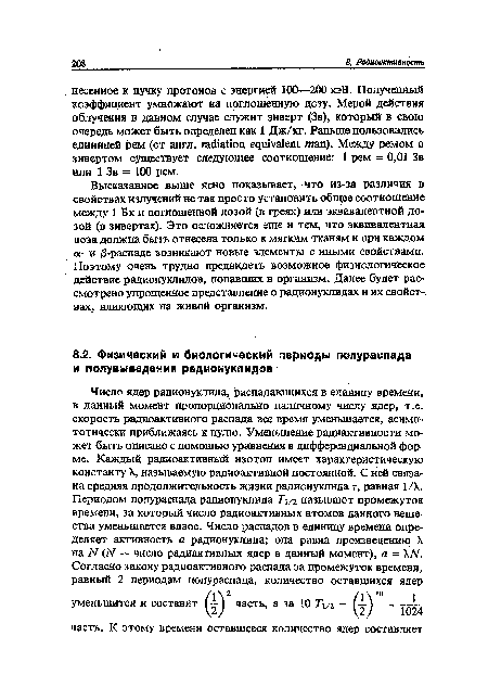 Высказанное выше ясно показывает, что из-за различия в свойствах излучений не так просто установить общее соотношение между 1 Бк и поглощенной дозой (в греях) или эквивалентной дозой (в зивертах). Это осложняется еще и тем, что эквивалентная доза должна быть отнесена только к мягким тканям и при каждом о;- и /3-распаде возникают новые элементы с иными свойствами. Поэтому очень трудно предвидеть возможное физиологическое действие радионуклидов, попавших в организм. Далее будет рассмотрено упрощенное представление о радионуклидах и их свойст-. в ах. влияющих на живой организм.