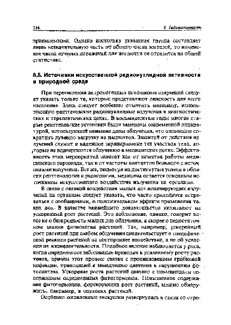 При перечислении антропогенных источников излучений следует указать только те, которые представляют опасность для всего населения. Здесь следует особенно отметить медицину, использующую рентгеновские радионуклидные излучения в диагностических и терапевтических целях. В восьмидесятые годы многие старые рентгеновские установки были заменены современной аппаратурой, использующей меньшие дозы облучения, что позволило сократить лучевую нагрузку на пациентов. Защитой от действия излучений служит и надежное экранирование тех участков тела, которые не подвергаются облучению в медицинских целях. Эффективность этих мероприятий зависит как от качества работы медицинского персонала, так и от частоты контактов больного с источниками излучения. Все же, несмотря на достигнутые успехи в области рентгенологии и радиологий, медицина остается основным источником искусственного воздействия излучения на организм.