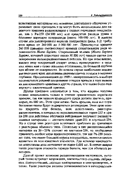 Другая проблема заключается в том, что ядерное топливо можно использовать только в течение сравнительно короткого времени, так как запасов природного урана должно хватить, примерно, на 100 лет. Этот срок может быть продлен, если все отработанные твэлы будут подвергаться регенерации. Этот срок можно продлить еще больше, если использовать реакторы-размножители, в которых из нерасщепляющихся тория-232 и урана-238 под действием облучения нейтронами получают расщепляющиеся материалы — соответственно уран-233 и плутоний-239. Но в случае этих реакторов возникают проблемы по сравнению с реакторами обычного типа. Поскольку в них расщепляющийся материал на 20—25% состоит из плутония-239, то необходимо применять особые меры предосторожности, так как Ри-239 помимо того, что имеет большой период полураспада, является самым ядовитым из всех известных элементов. Для человека максимально допустимая доза составляет не выше 0,001 мг. В случае аварии таких реакторов опасность гораздо больше, чем для обычных реакторов.