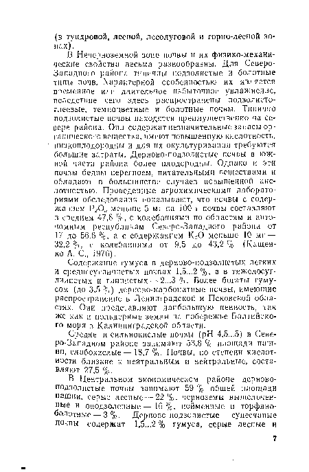 В Нечерноземной зоне почвы и их физико-механические свойства весьма разнообразны. Для Северо-Западного района типичны подзолистые и болотные типы почв. Характерной особенностью их является временное или длительное избыточное увлажнение, вследствие чего здесь распространены подзолисто-глеевые, темноцветные и болотные почвы. Типично подзолистые почвы находятся преимущественно на севере района. Они содержат незначительные запасы органического вещества, имеют повышенную кислотность, низкоплодородны и для их окультуривания требуются большие затраты. Дерново-подзолистые почвы в южной части района более плодородны. Однако и эти почвы бедны перегноем, питательными веществами и обладают в большинстве случаев повышенной кислотностью. Проведенные агрохимическими лабораториями обследования показывают, что почвы с содержанием Р205 меньше 5 мг на 100 г почвы составляют в среднем 47,8 %, с колебаниями по областям и автономным республикам Северо-Западного района от 17 до 56,6 %, а с содержанием КгО меньше 10 мг — 32,2 %, с колебаниями от 9,5 до 43,2 % (Кащенко А. С., 1976).