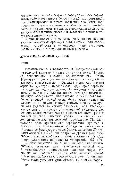 Размещение в севообороте. В Нечерноземной зоне ведущей культурой является озимая рожь. Ценная ее особенность — высокая холодостойкость. Рожь формирует хорошо развитую корневую систему, обладающую способностью в большей мере, чем другие зерновые культуры, использовать труднорастворимые питательные вещества почвы. На высоком агротехническом фоне она может развивать большую ассимиляционную поверхность, что связано с формированием более высокой урожайности. Рожь возделывают на различных по механическому составу почвах, но лучше она удается на легких разностях почв. Выращивается она и на почвах с повышенной кислотностью. Однако сравнительно малая требовательность ржи к почвам условна. Высокие урожаи она дает на плодородных почвах при высокой агротехнике. Положительная роль правильного чередования культур в севооборотах интенсивного земледелия неоспорима. Высокая эффективность севооборота доказана 50-летними опытами ТСХА, где прибавка урожая ржи в севообороте на неудобренном фоне составила 6,8 ц/га, а при ежегодном применении удобрений — 9,7 ц/га.