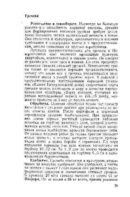 Обработка. Осенняя обработка почвы под гречиху начинается с лущения жнивья при размещении ее после озимых хлебов. После картофеля и кормовых корнеплодов лущение необязательно. При прорастании семян сорных растений проводится зяблевая вспашка на глубину пахотного слоя, которой уничтожаются всходы сорняков. Ранней весной после поспевания почвы необходимо провести боронование зяби. От начала полевых работ до посева гречихи проходит много времени, в течение которого следуют культивации почвы в целях борьбы с сорняками. По мере появления сорняков 1-ю культивацию выполняют на Глубину 10... 12 см. За 1...2 дня до посева проводится предпосевная культивация на глубину 5...6 см с одновременным боронованием.