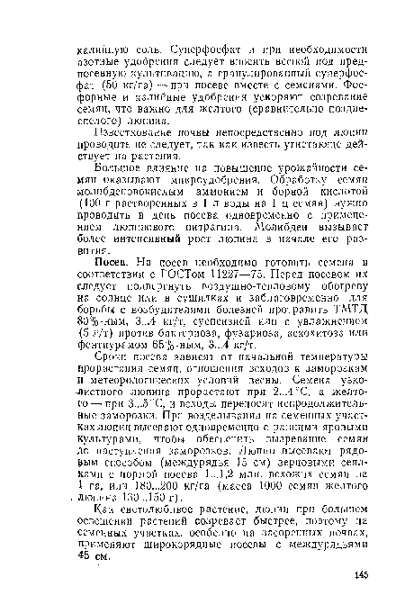 Сроки посева зависят от начальной температуры прорастания семян, отношения всходов к заморозкам и метеорологических условий весны. Семена узколистного люпина прорастают при 2,..4°С, а желтого— при 3...5°С, и всходы переносят непродолжительные заморозки. При возделывании на семенных участках люпин высевают одновременно с ранними яровыми культурами, чтобы обеспечить вызревание семян до наступления заморозков. Люпин высевают рядовым способом (междурядья 15 см) зерновыми сеялками с нормой посева 1... 1,2 млн. всхожих семян на 1 га, или 180...200 кг/га (масса 1000 семян желтого люпина 130...150 г).