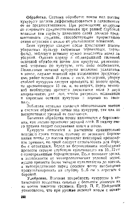 Если кукуруза следует после пропашных поздно убираемых культур (кормовые корнеплоды, картофель), зяблевую вспашку нужно выполнить вслед за уборкой. Однако наряду с общепринятой системой основной обработки почвы для кукурузы, размещаемой вторично по кукурузе, есть свои особенности. Пожнивные остатки кукурузы медленно разлагаясь в почве, служат помехой при выполнении предпосевных работ весной. В связи с этим, во-первых, уборку стеблей кукурузы следует проводить на высоте среза, не превышающем 15 см, и, во-вторых, перед вспашкой необходимо провести дискование поля в двух направлениях для того, чтобы разрезать пожнивные и корневые остатки кукурузы и хорошо их запахать.