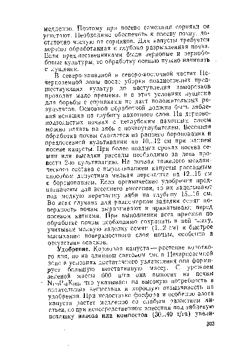 В северо-западной и северо-восточной частях Нечерноземной зоны после уборки позднеспелых предшествующих культур до наступления заморозков проходит мало времени, и в этих условиях лущение для борьбы с сорняками не дает положительных результатов. Основной обработкой должна быть зяблевая вспашка на глубину пахотного слоя. На дерново-подзолистых почвах с неглубоким пахотным слоем можно пахать на зябь с почвоуглубителем. Весенняя обработка почвы слагается из раннего боронования и предпосевной культивации на 10...12 см при раннем посеве капусты. При более поздних сроках посева семян или высадки рассады необходимо за день провести 2-ю культивацию. На почвах тяжелого механического состава с выращиванием капусты рассадным способом допустима мелкая перепашка на 12...15 см с боронованием. Если органические удобрения предназначены для весеннего внесения, то их заделывают под мелкую перепашку зяби на глубину 15...16 см. Во всех случаях для равномерной заделки семян поверхность почвы выравнивают и прикатывают перед посевом катками. При выполнении всех приемов по обработке почвы необходимо сохранить в ней влагу, учитывая мелкую заделку семян (1...2 см) и быстрое высыхание поверхностного слоя почвы, особенно в отсутствии осадков.