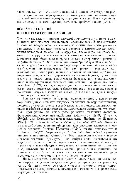 Опыты ставились с видами растений, не имеющими ярко выраженного или длительного периода ювеиилыюсти. В большинстве опытов по искусственному изменению длины дня такие растения ставились в различные световые условия с самого начала появления всходов и до получения эффекта, когда одни начинали зацветать, а другие оставались в состоянии вегетативного роста. Впоследствии было показано, что можно выдерживать растения первые несколько дней при одних фотопериодах, а затем переносить на другие и все же влияние предварительного светового режима будет сильно сказываться. Так, если растения короткого дня выдерживать некоторый период с момента появления всходов на коротком дне, а затем переставить на длинный день, то они зацветут и дадут плоды значительно быстрее, чем в случае, если бы они все время находились на длинном дне. Впервые это показал Эгиз [1928] на двух сортах сои, которые цвели и созревали на широте Ленинграда только благодаря тому, что в начале своего развития получали некоторое время (в течение 20 дней) искусственно укороченный день.