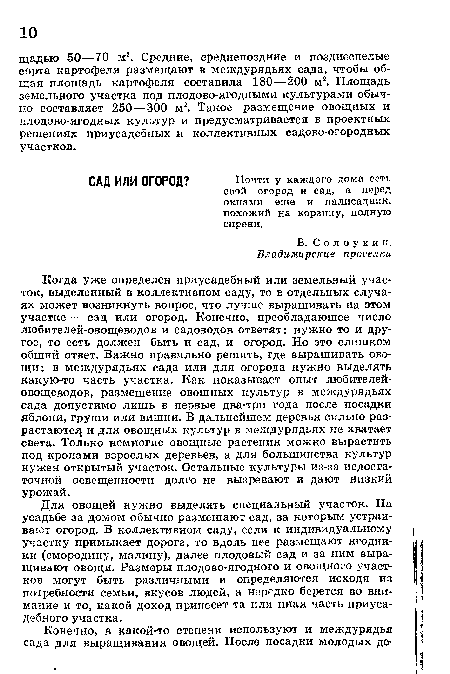 Для овощей нужно выделять специальный участок. На усадьбе за домом обычно размещают сад, за которым устраивают огород. В коллективном саду, если к индивидуальному участку примыкает дорога, то вдоль нее размещают ягодники (смородину, малину), далее плодовый сад и за ним выращивают овощи. Размеры плодово-ягодного и овощного участков могут Сыть различными и определяются исходя из потребности семьи, вкусов людей, а нередко берется во внимание и то, какой доход принесет та или иная часть приусадебного участка.