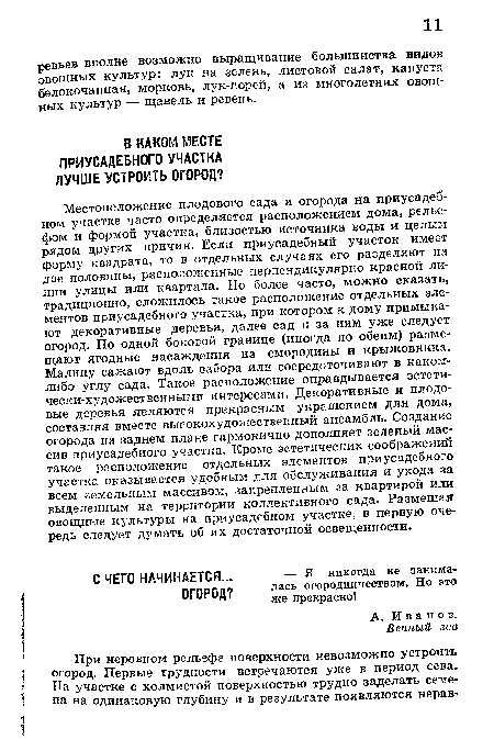 Местоположение плодового сада и огорода на приусадебном участке часто определяется расположением дома, рельефом и формой участка, близостью источника воды и целым рядом других причин. Если приусадебный участок имеет форму квадрата, то в отдельных случаях его разделяют на две половины, расположенные перпендикулярно красной линии улицы или квартала. Но более часто, можно сказать, традиционно, сложилось такое расположение отдельных элементов приусадебного участка, при котором к дому примыкают декоративные деревья, далее сад и за ним уже следует огород. По одной боковой границе (иногда по обеим) размещают ягодные насаждения из смородины и крыжовника. Малину сажают вдоль забора или сосредоточивают в каком-либо углу сада. Такое расположение оправдывается эстети-чески-художественныгш интересами. Декоративные и плодовые деревья являются прекрасным украшением для дома, составляя вместе высокохудожественный ансамбль. Создание огорода на заднем плаке гармонично дополняет зеленый массив приусадебного участка. Кроме эстетических соображений такое расположение отдельных элементов приусадебного участка оказывается удобным для обслуживания и ухода за всем земельным массивом, закрепленным за квартирой или выделенным на территории коллективного сада. Размещая овощные культуры на приусадебном участке, в первую очередь следует думать об их достаточной освещенности.