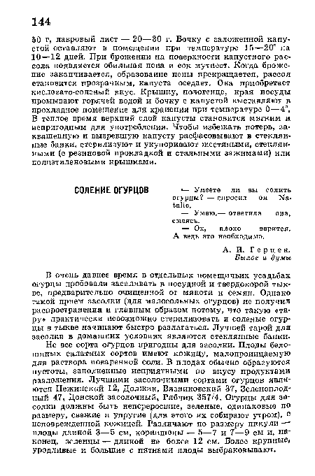 Не все сорта огурцов пригодны для засолки. Плоды бело-шипых салатных сортов имеют кожицу, малопроницаемую для раствора поваренной соли. В плодах обычно образуются пустоты, заполненные неприятными по вкусу продуктами разложения. Лучшими засолочными сортами огурцов являются Нежинский 12, Должик, Вязниковский 37, Зеленоплодный 47, Донской засолочный, Рябчик 357/4. Огурцы для засолки должны быть непереросшие, зеленые, одинаковые по размеру, свежие и упругие (для этого их собирают утром), с неповрежденной кожицей. Различают по размеру пикули — плоды длиной 3—5 см, корнишоны — 5—7 и 7—9 см и, наконец, зеленцы — длиной не более 12 см. Более крупные, уродливые и большие с пятнами плоды выбраковывают.