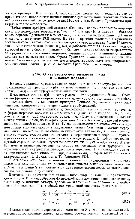 Как известно, сам механизм турбулентного трения можно трактовать в форме переноса количества движения из одного слоя жидкости в другой, движущийся с иной скоростью, точнее как обмен количествами движения между этими слоями, из которых один движется с большей, а другой с меньшей осреднеиной скоростью. В гл. IV мы познакомимся с аналогичным обменом между слоями морской воды, происходящим благодаря наличию турбулентности, но это будет не обмен количествами движения, а обмен теплом, солями, газами или иными веществами, содержащимися в море — и притом в различных количествах, в различных концентрациях. В этой главе, посвященной морским течениям, будем исследовать лишь узкий круг явлений турбулентного характера, создающих именно то, что называется турбулентной вязкостью, или внутренним турбулентным трением. При изложении вопроса ограничимся пока лишь теми представлениями, которые были введены в гидродинамику Л. Прандтлем и Т. Карманом [50].