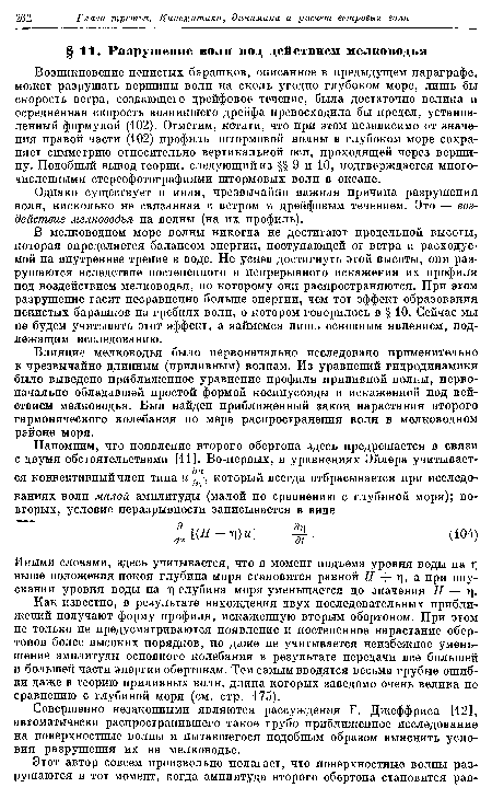 Возникновение пенистых барашков, описанное в предыдущем параграфе, может разрушать вершины волн на сколь угодно глубоком море, лишь бы скорость ветра, создающего дрейфовое течение, была достаточно велика и осредненная скорость возникшего дрейфа превосходила бы предел, установленный формулой (102). Отметим, кстати, что при этом независимо от значения правой части (102) профиль штормовой волны в глубоком море сохраняет симметрию относительно вертикальной оси, проходящей через вершину. Подобный вывод теории, следующий из §§ 9 и 10, подтверждается многочисленными стереофотографиями штормовых волн в океане.