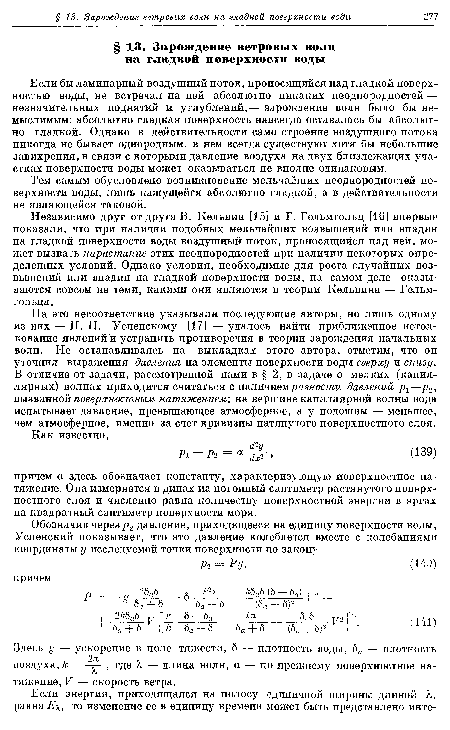 На это несоответствие указывали последующие авторы, но лишь одному из них — П. Н. Успенскому [17] — удалось найти приближенное истолкование явлений и устранить противоречия в теории зарождения начальных волн. Не останавливаясь на выкладках этого автора, отметим, что он уточнил выражения давления на элементы поверхности воды сверху и снизу. В отличие от задачи, рассмотренной нами в § 2, в задаче о мелких (капиллярных) волнах приходится считаться с наличием разности давлений р±—р2У вызванной поверхностным натяжением; на вершине капиллярной волны вода испытывает давление, превышающее атмосферное, а у подошвы — меньшее, чем атмосферное, именно за счет кривизны натянутого поверхностного слоя.