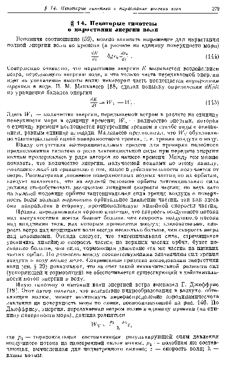 Ввиду отсутствия экспериментальных средств для проверки подобного предположения гипотеза о роли тангенциальной силы при передаче энергии волнам продержалась у ряда авторов до нашего времени. Между тем можно показать, что количество энергии, получаемой волнами по этому каналу, ничтожно мало по сравнению с тем, какое в действительности получается от ветра. Рассматривая движение поверхностных водных частиц по их орбитам, следует заключить, что на верхней половине орбиты тангенциальная сила должна способствовать увеличению линейной скорости частиц; но ведь зато на нижней половине орбиты тангенциальная сила трения воздуха о поверхность воды должна тормозить орбитальное движение частиц, так как здесь она направлена в сторону, противоположную линейной скорости частиц.