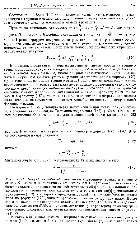 Как видим, в отличие от потерь на внутреннее трение, потери на трение о стены пропорциональны не квадрату, а кубу высоты волн. Следовательно, строго говоря, надо было бы, кроме средней квадратичной высоты, вычислять еще среднюю кубическую высоту волн для подстановки в формулу (170) при вычислении потерь на трение о стены. Однако можно показать, что сама эта составляющая потерь весьма мала по сравнению с потерями на внутреннее трение в преобладающем большинстве случаев, исследованных в штормовом бассейне. Значит, не делая больших ошибок, можно и в формулу (170), также как и в формулу (160), подставлять значения средней квадратичной высоты волн, которые вычисляются описанным способом на основании непрерывной фоторегистрации.