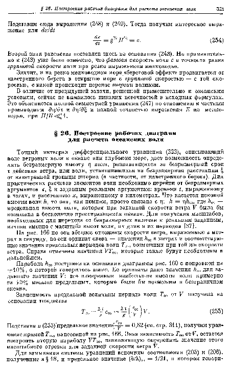 Точный интеграл дифференциального уравнения (222), описывающий поле ветровых волн в океане или глубоком море, дает возможность определять безразмерную высоту ц волн, развивающихся за безразмерный срок т действия ветра, или волн, установившихся на безразмерном расстоянии £ от наветренной границы шторма (в частности, от наветренного берега). Для практических расчетов элементов волн необходимо перейти от безразмерных аргументов т, £ к заданным реальным аргументам: времени t, выраженному в часах, и расстоянию х, выраженному в километрах. Что касается искомой высоты волн /г, то она, как помним, просто связана с т); h = r hœ, где hœ — предельная высота волн, которая при заданной скорости ветра V была бы возможна в бесконечно простирающемся океане. Для получения масштабов, необходимых для перехода от безразмерных величин к реальным заданным, начнем именно с масштаба высот волн, их длин и их периодов [37].