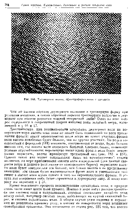 Действительно, при возникновении начальных двумерных волн на поверхности моря высота этих волн не может быть одинаковой на всем протяжении фронта: ввиду непостоянства поля ветра на одних участках фронта волн высота неизбежно будет больше, чем на других участках. Но ведь в соответствии с формулой (181) мощность, поступающая от ветра, будет больше именно там, где высота волн оказалась большей. Следовательно, возникнут условия неустойчивости: неравенство высот вдоль фронта волн будет непрерывно нарастать, волны приобретут трехмерный вид (рис. 183 и 184). Однако такой вид может сохраняться лишь на промежуточной стадии волнения: по мере приближения высоты волн к предельной (для данной скорости ветра и данного расстояния от наветренного берега) нарастание высоты волн будет замедляться тем больше, чем ближе высота к ее предельному значению; тем самым будет выравниваться фронт волн и уменьшаться различие в высоте волн вдоль одного и того же первоначального фронта. В результате штормовая зыбь будет стремиться к двумерному типу. К этому вопросу мы вернемся в § 34.