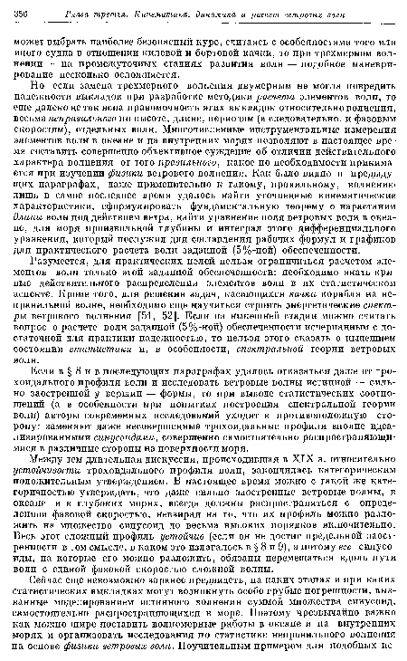 Но если замена трехмерного волнения двумерным не могла повредить надежности выкладок при разработке методики расчета элементов волн, то еще далеко не так ясна правомочность этих выкладок относительно волнения, весьма неправильного по высоте, длине, периодам (а следовательно, и фазовым скоростям), отдельных волн. Многочисленные инструментальные измерения элементов волн в океане и на внутренних морях позволяют в настоящее время составить совершенно объективное суждение об отличии действительного характера волнения от того правильного, какое по необходимости принимается при изучении физики ветрового волнения. Как было видно в предыдущих параграфах, даже применительно к такому, правильному, волнению лишь в самое последнее время удалось найти уточненные кинематические характеристики, сформулировать фундаментальную теорему о нарастании длины волн под действием ветра, найти уравнение поля ветровых волн в океане, для моря произвольной глубины и интеграл этого дифференциального уравнения, который послужил для составления рабочих формул и графиков для практического расчета волн заданной (5%-ной) обеспеченности.