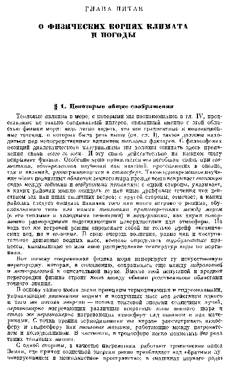 Тепловые явления в море, с которыми мы познакомились в гл. IV, представляют не только специальный интерес, связанный именно с этой областью физики моря: ведь легко видеть, что все градиентные и конвекционные течения, о которых была речь выше (см. гл. I), также должны находиться под непосредственным влиянием тепловых факторов. С философских позиций диалектического материализма мы должны ожидать здесь проявления связи всего со всем. И эту связь действительно на каждом шагу вскрывает физика. Особенно ярко проявляется эта всеобщая связь при совместном, одновременном изучении как явлений, протекающих в океане, так и явлений, разыгрывающихся в атмосфере. Такое одновременное изучение обеих подвижных оболочек земного шара прежде всего вскрывает взаимную связь между водными и воздушными потоками: с одной стороны, указывает, в каких районах можно ожидать те или иные дрейфовые течения под действием тех или иных типичных ветров; с другой стороны, отмечает, в каких районах следует ожидать наличия того или иного ветрового режима, обусловленного теми или иными тепловыми противоречиями между морем (с его теплыми и холодными течениями) и материками, как двумя совершенно разнородными подстилающими поверхностями для атмосферы. Но ведь тот же ветровой режим определяет собой не только дрейф океанических вод, но и волнение. В свою очередь волнение, равно как и поступательное движение водных масс, всецело определяет турбулентные процессы, вызывающие то или иное распределение температур воды по вертикали.