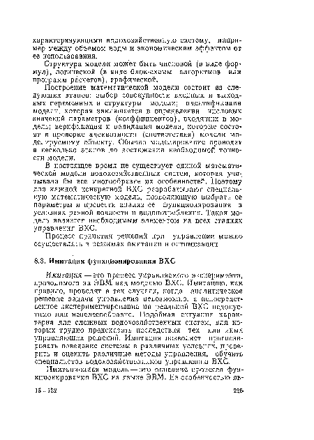 Имитация — это процесс управляемого эксперимента, проводимого на ЭВМ над моделью ВХС. Имитацию, как правило, проводят в тех случаях, когда аналитическое решение задачи управления невозможно, а непосредственное экспериментирование на реальной ВХС недопустимо или нецелесообразно. Подобная ситуация характерна для сложных водохозяйственных систем, для которых трудно предсказать последствия тех или иных управляющих решений. Имитация позволяет прогнозировать поведение системы в различных условиях, проверить и оценить различные методы управления, обучить специалистов водохозяйственников управлению ВХС.