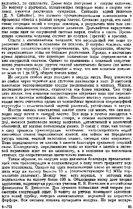 Опыты с кольцеванием показали, что восходящий ток воды по растению движется в основном по ксилеме. D сосудах ксилемы вода встречает пезпачнтельпое сопротивление, что, естественно, облегчает передвижение йоды па большие расстояния. Правда, в настоящее время признается, что пекоторое количество воды передвигается и вне сосудистой системы. Однако по сравнению с ксилемой сопротивление движению воды других тканей значительно больше (не мепое чем на три порядка). Эго. приводит к тому, что вне ксилемы движется всего от 1 до 10% общего потока воды.