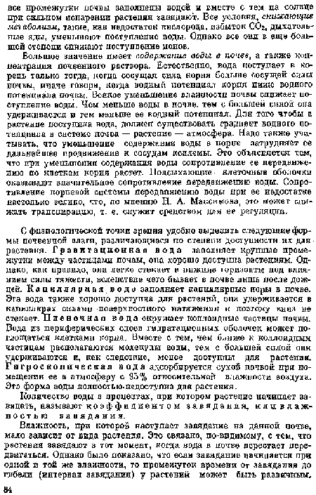 Большое значение имеет содержание воды в почве, а также концентрация почвенного раствора. Естественно, вода поступает в корень только тогда, когда сосущая сила корпя больше сосущей силы почвы, иначе говоря, когда водный потенциал корпя ниже водного потенциала почвы. Всякое уменьшение влажности почвы снижает иоступление воды. Чем меньше воды в почве, тем с большей силой она удерживается и тем меньше ее водный потепциал. Для того чтобы в растение поступила вода, должен существовать градиент водного потенциала в системе почва — растение — атмосфера. Надо также учитывать, что уменьшение содержания воды в корне затрудняет ее дальнейшее продвижение к сосудам ксилемы. Это объясняется тем, что при уменьшении содержания воды сопротивление ее передвижению но клеткам корня растет. Подсыхающие клеточные оболочки оказывают значительное сопротивление передвижению воды. Сопротивление корневой системы передвижению воды при ее недостатке настолько велико, что, по мнению Н. А. Максимова, ого может снижать транспирацию, т. е. служит средством для ее регуляции.