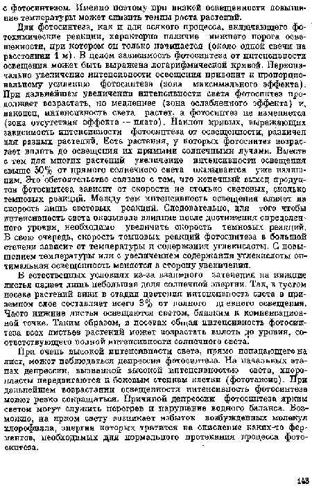 Для фотосинтеза, как и для всякого процесса, включающего фотохимические реакции, характерно наличие нижнего порога освещенности, при котором он только начинается (около одной свечи па расстоянии 1 м). В целом зависимость фотосинтеза от интенсивности освещения может быть выражена логарифмической кривой. Первоначально увеличение интенсивности освещения приводит к пропорциональному усилению фотосинтеза (зона максимального эффекта). При дальнейшем увеличении интенсивности света фотосинтез продолжает возрастать, по медленнее (зона ослабленного эффекта) и, наконец, интенсивность света растет, а фотосинтез не изменяется (зона отсутствия эффекта — плато). Наклоп кривых, выражающих зависимость интенсивности фотосинтеза от освещенности, различен для разных растений. Есть растения, у которых фотосинтез возрастает вплоть до освещения их прямыми солнечными лучами. Вместе с тем для многих растений увеличение интенсивности освещения свыше 50% от прямого солнечного света оказывается уже нелишним. Это обстоятельство связано с тем, что конечный выход продуктов фотосинтеза зависит от скорости не столько световых, сколько темповых реакций. Между тем интенсивность освещения влияет на скорость лишь световых реакций. Следовательно, для того чтобы интенсивность света оказывала влияние после достижения определенного уровня, необходимо увеличить скорость темновых реакций. В свою очередь, скорость темповых реакций фотосинтеза в большой степени зависит от температуры и содержания углекислоты. С повышением температуры или с увеличением содержания углекислоты оптимальная освещенпость меняется в сторону увеличения.