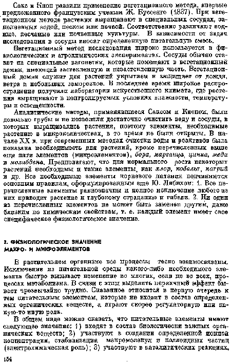 Аналитические методы, применявшиеся Саксом и Кнопом, были довольно грубы и не позволяли достаточно очистить воду и сосуды, в которых выращивались растения, поэтому элементы, необходимые растению в микроколичествах, в то время пе были открыты. В начале XX в. при современных методах очистки воды и реактивов была показана необходимость для растений, кроме перечисленных выше еще пяти элементов (микроэлементов), бора, марганца, цинка, меди и молибдена. Предполагают, что для нормального роста некоторых растений необходимы и такие элементы, как хлор, кобальт, натрий и др. Все необходимые элементы корневого питания подчиняются основным правилам, сформулированным еще 10. Либихом: 1. Все перечисленные элементы равнозпачпы и полное исключение любого из них приводит растение к глубокому страданию и гибели. 2. Ни одип из перечисленных элементов пе может быть замепеп другим, даже близким по химическим свойствам, т. е. каждый элемент имеет свое специфическое физиологическое значение.