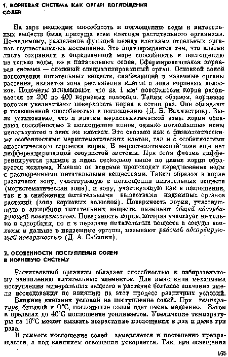 На заре эволюции способность к поглощению воды и питательных веществ была присуща всем клеткам растительного организма. По-видимому, разделение функций между клетками отдельных органов осуществлялось постепенно. Это подтверждается тем, что клетки листа сохранили в определенной мере способность к поглощению не только воды, но н питательных солей. Сформировавшаяся корневая система — сложный специализированный орган. Основной зоной поглощения питательных веществ, снабжающей и наземные органы растения, является зона растяжения клеток и зона корневых волосков. Подсчеты показывают, что на 1 мм2 поверхности корня развивается от 200 до 400 корневых волосков. Таким образом, корневые волоски увеличивают поверхность корпя в сотни раз. Опи обладают в повышенной способностью к поглощению Д. Б. Вахмистров). Было установлено, что и клетки меристематической зоны корпя обладают способностью к поглощению ионов, однако поглощенные ионы используются в эгих же клетках. Это связано как с физиологическими особенностями меристематичсских клеток, так и с особенностями анатомического строепия корня. В меристематической зоне еще нет дифференцированной сосудистой системы. При этом флоэма дифференцируется ральше и лишь несколько выше по длине корня образуется ксилема. Имеппо по ксилеме происходит передвижение воды с растворенными питательными веществами. Таким образом в корне различают зону, участвующую в поглощении питательных веществ (меристематическая зона), и зопу, участвующую как в поглощении, так и в снабжении питательными веществами надземных органов растений (зона корневых волосков). Поверхность корня, участвующую в адсорбции питательных веществ, называют общей адсорбирующей поверхностью. Поверхность корня, которая участвует не только в адсорбции, по и в передаче питательных веществ в сосуды ксилемы и дальше в надземные органы, пазывают рабочей адсорбирующей поверхностью (Д. А. Сабшпга).