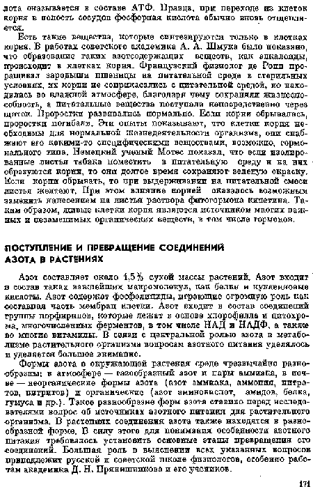 Формы азота в окружающей растения среде чрезвычайно разнообразны: в атмосфере — газообразный азот и пары аммиака, в почве — неорганические формы азота (азот аммиака, аммония, нитратов, нитритов) и органические (азот аминокислот, амидов, белка, гумуса н др.). Такое разнообразие форм азота ставило перед исследователями вопрос об источниках азотного питания для растительного •организма. В растениях соединения азота также находятся в разнообразной форме. В силу этого для понимания особенности азотного питания требовалось установить основные этапы превращения его соединений. Большая роль в выяснении всех указанных вопросов принадлежит русской п советской школе физиологов, особенно работам академика Д. Н. Прянишникова и его учеников.