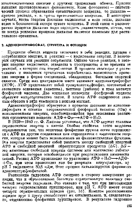 Процессы обмена веществ включают в себя реакции, идущие с потреблением энергии, и реакции — с выделением энергии. В некоторых случаях эти реакции сопряжены. Одпако часто реакции, в которых энергия выделяется, отделены в пространстве и во времени от реакций, в которых она потребляется. В процессе эволюции у растительных и животных организмов выработалась возможность храпения энергии в форме соединений, обладающих богатыми энергией связями. Среди них центральное место занимает адепозинтрифосфат (АТФ). АТФ представляет собой тринуклеотидфосфат, состоящий из азотистого основания (адеиипа), пентозы (рибозы) и трех молекул фосфорной кислоты. Две концевые молекулы фосфорной кислоты образуют макроэргические связи. В клетке АТФ содержится главным образом в виде комплекса с ионами магния.