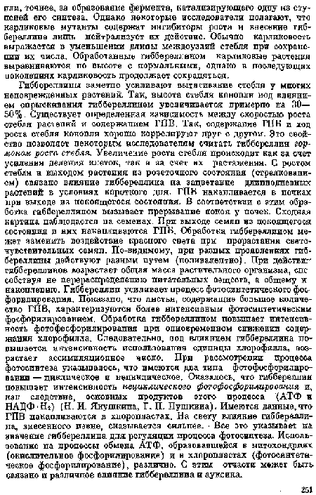 Гиббереллипы заметно усиливают вытягивание стебля у многих неповрежденных растений. Так, высота стебля конопли под влиянием опрыскивания гиббереллином увеличивается примерно на 30— 50%. Существует определенная зависимость между скоростью роста стебля растепий и содержанием ГПВ. Так, содержание ГПБ и ход роста стебля конопли хорошо коррелируют друг с другом. Это свойство позволяет некоторым исследователям считать гиббереллин гормоном роста стебля. Увеличение роста стебля происходит как за счет усиления деления клеток, так и за счет их растяжения. С ростом етебля и выходом растения из розеточного состояния (стрелкованием) связано влияние гиббереллина па зацветание длиннодневных растений в условиях короткого дпя. ГПБ накапливается в почках при выходе из покоящегося состояпия. В соответствии с этим обработка гиббереллином вызывает прерывание покоя у почек. Сходная картина наблюдается на семенах. При выходе семян из покоящегося состояния в них накапливаются ГПБ. Обработка гиббереллином может заменить воздействие красного света при прорастании светочувствительных семяп. По-видимому, при разных проявлениях гиб-береллины действуют разным путем (поливалентно). При действи" гиббереллинов возрастает общая масса растительного организма, спс собствуя не перераспределению питательных веществ, а общему и накоплению. Гиббереллин усиливает процесс фотосинтетического фос-форилировапия. Показано, что листья, содержащие большое количество ГПВ, характеризуются более интенсивным фотосинтетическим фосфорилироваиием. Обработка гиббереллином повышает интенсивность фотофосфорилирования при одновременном снижении содержания хлорофилла. Следовательно, под влиянием гиббереллина повышается интенсивность использования единицы хлорофилла, возрастает ассимиляционное число. При рассмотрении процесса фотосинтеза указывалось, что имеются два типа фстофосфорилиро-вании — циклическое и нециклическое. Оказалось, что гиббереллин повышает интенсивность нециклического фотофосфорилирования и, как следствие, основных продуктов этого процесса (АТФ и НАДФ-Н2) (Н. И. Янушкина, Г. П. Пушкина). Имеются данные,что ГПВ накапливаются в хлоропластах. На свету влияние гибберелли-па, внесенного извне, сказывается сильнее. ■ Все это указывает на значение гиббереллина для регуляции процесса фотосинтеза. Использование на процессы обмена АТФ, образовавшейся в митохондриях (окислительное фосфоршгерование) и в хлоропластах (фотосинтети-ческое фосфорилирование), различно. С этим отчасти межет быть связано и различное влияние гиббереллина и ауксина.