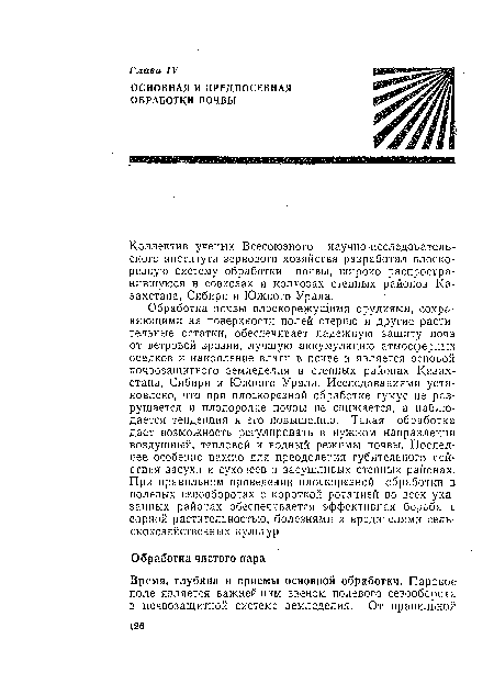 Обработка почвы плоскорежущими орудиями, сохраняющими на поверхности полей стерню и другие растительные остатки, обеспечивает надежную защиту почв, от ветровой эрозии, лучшую аккумуляцию атмосферных осадков и накопление влаги в почве и является основой почвозащитного земледелия в степных районах Казахстана, Сибири и Южного Урала. Исследованиями установлено, что при плоскорезной обработке гумус не разрушается и плодородие почвы не снижается, а наблюдается тенденция к его повышению. Такая обработка дает возможность регулировать в нужном направлении воздушный, тепловой и водный режимы почвы. Последнее особенно важно для преодоления губительного действия засухи и суховеев в засушливых степных районах. При правильном проведении плоскорезной обработки в полевых севооборотах с короткой ротацией во всех указанных районах обеспечивается эффективная борьба с сорной растительностью, болезнями и вредителями сельскохозяйственных культур.