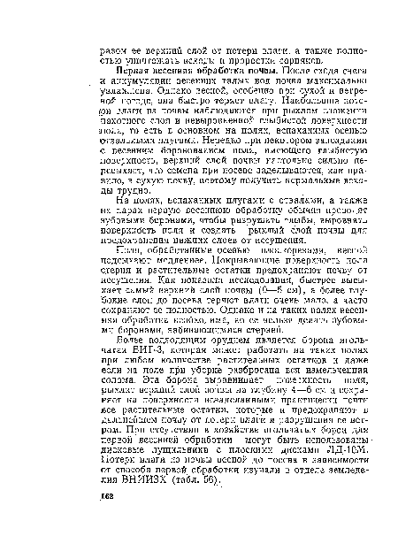 Более подходящим орудием является борона игольчатая БИГ-3, которая может работать на таких полях при любом количестве растительных остатков и даже если на поле при уборке разбросана вся измельченная солома. Эта борона выравнивает поверхность поля, рыхлит верхний слой почвы на глубину 4—6 см и сохраняет на поверхности иезаделанными практически почти все растительные остатки, которые и предохраняют в дальнейшем почву от потери влаги и разрушения ее ветром. При отсутствии в хозяйстве игольчатых борон для первой весенней обработки могут быть использованы дисковые лущильники с плоскими дисками ЛД-10М. Потери влаги из почвы весной до посева в зависимости от способа первой обработки изучали в отделе земледелия ВНИИЗХ (табл. 56).