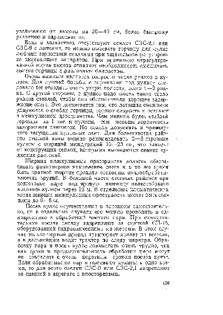 Очень ¡важным является вопрос о числе рядков в кулисе. Для лучшей борьбы с сорняками под кулису следовало бы отводить очень узкую полоску, всего 1—2 рядка. С другой стороны, в кулисе ¡надо иметь такое числа рядков стеблей, чтобы они обеспечивали хорошее задержание снега. Это достигается тем, что летящие снежинки ударяются о стебли горчицы, теряют скорость и оседают в межкулисном пространстве. Чем меньше будет стеблей горчицы ¡на 1 пог. м кулисы, тем меньше вероятность задержания снежинок. Но нельзя допускать и чрезмерного загущения кулисных лент. Для большинства районов степной зоны можно рекомендовать 2—3-строчные-кулисы с шириной междурядий 15— 23 см, что зависит от конструкции сеялок, которыми высеваются семена кулисных растений.